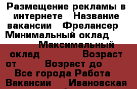 Размещение рекламы в интернете › Название вакансии ­ Фрелансер › Минимальный оклад ­ 15 000 › Максимальный оклад ­ 30 000 › Возраст от ­ 18 › Возраст до ­ 70 - Все города Работа » Вакансии   . Ивановская обл.